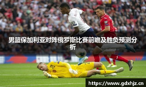 男篮保加利亚对阵俄罗斯比赛前瞻及胜负预测分析